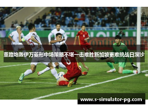 董路炮轰伊万菱形中场策略不堪一击难胜新加坡更难挑战日澳沙