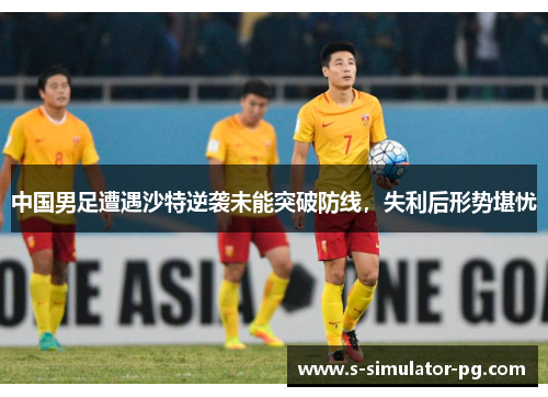 中国男足遭遇沙特逆袭未能突破防线，失利后形势堪忧