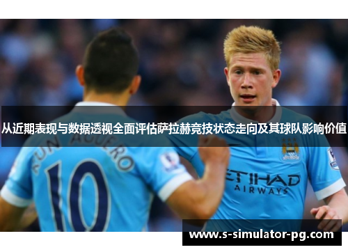 从近期表现与数据透视全面评估萨拉赫竞技状态走向及其球队影响价值