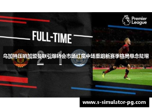 乌加特压哨加盟曼联引爆转会市场红魔中场重组新赛季格局悬念陡增 乌加特压哨加盟曼联引爆转会市场红魔中场重组新赛季格局悬念陡增