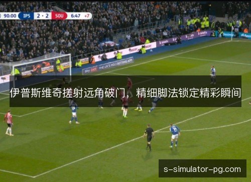 伊普斯维奇搓射远角破门，精细脚法锁定精彩瞬间